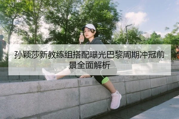 孙颖莎新教练组搭配曝光巴黎周期冲冠前景全面解析