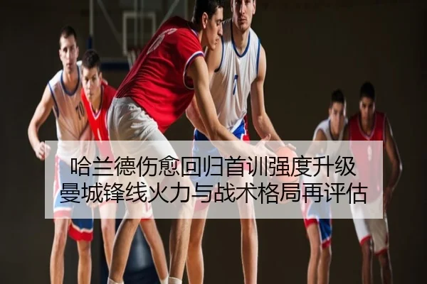 哈兰德伤愈回归首训强度升级 曼城锋线火力与战术格局再评估