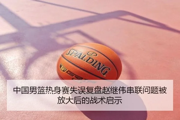 中国男篮热身赛失误复盘赵继伟串联问题被放大后的战术启示