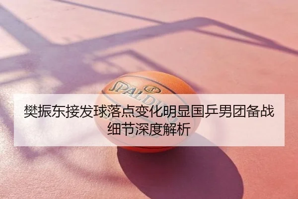 樊振东接发球落点变化明显国乒男团备战细节深度解析