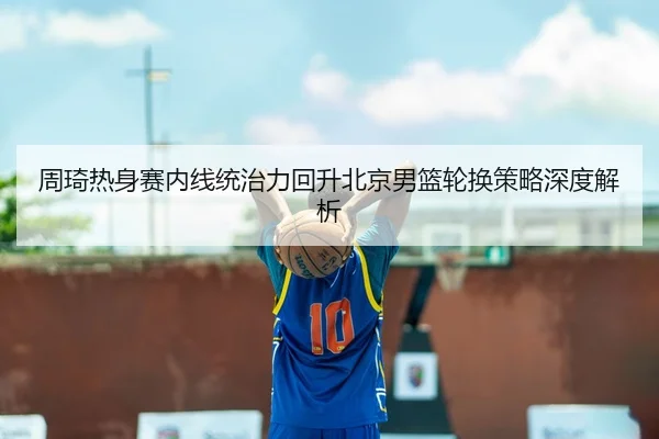 周琦热身赛内线统治力回升北京男篮轮换策略深度解析