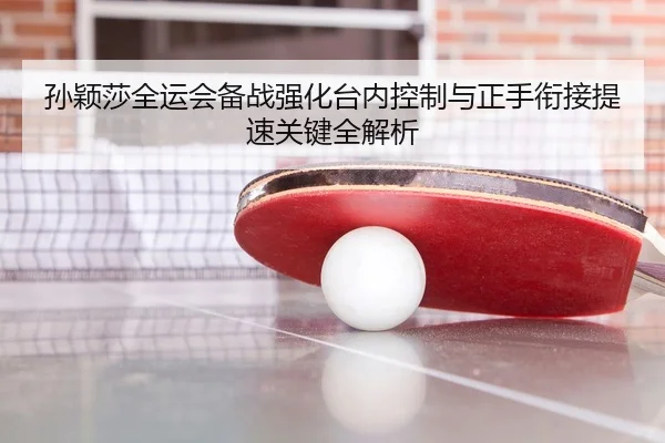 孙颖莎全运会备战强化台内控制与正手衔接提速关键全解析