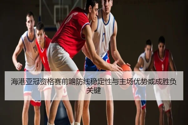 海港亚冠资格赛前瞻防线稳定性与主场优势或成胜负关键