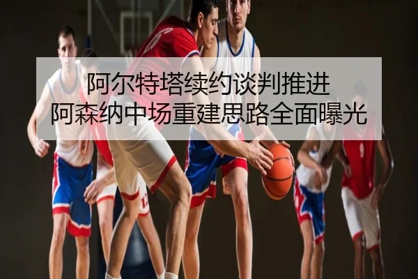 阿尔特塔续约谈判推进 阿森纳中场重建思路全面曝光