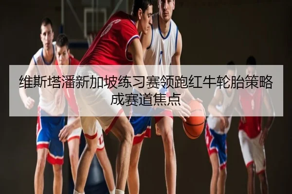 维斯塔潘新加坡练习赛领跑红牛轮胎策略成赛道焦点