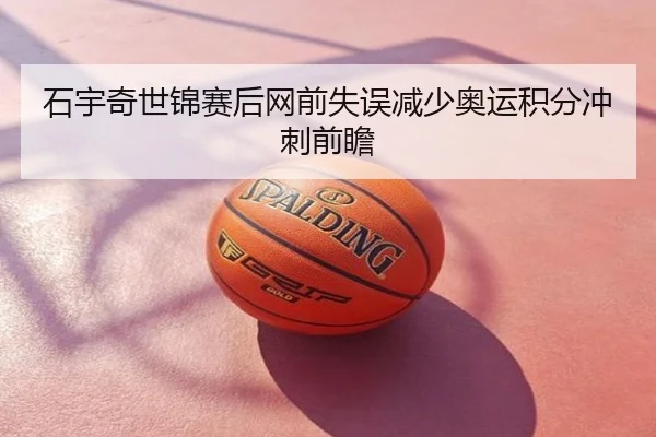 石宇奇世锦赛后网前失误减少奥运积分冲刺前瞻