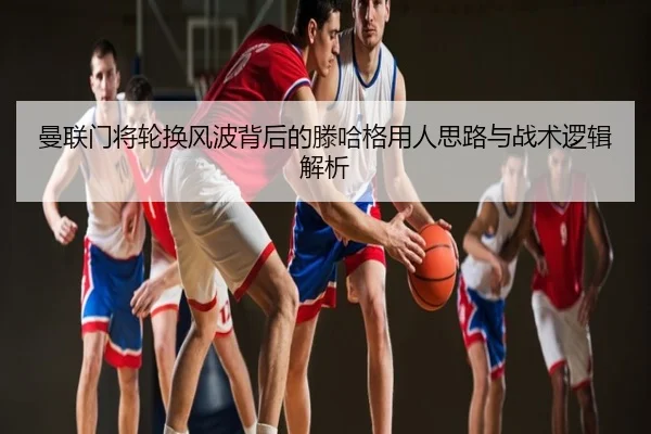 曼联门将轮换风波背后的滕哈格用人思路与战术逻辑解析