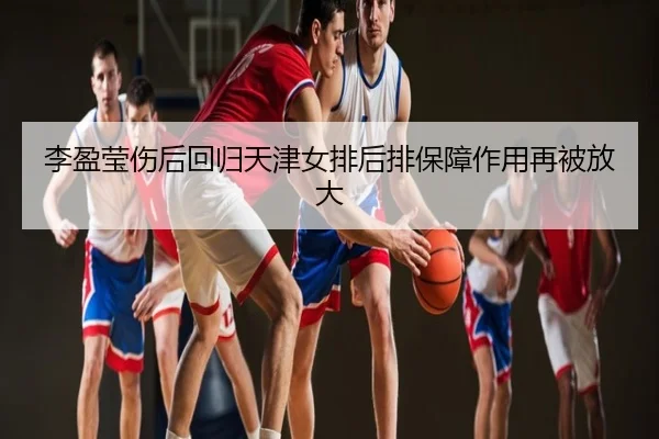 李盈莹伤后回归天津女排后排保障作用再被放大