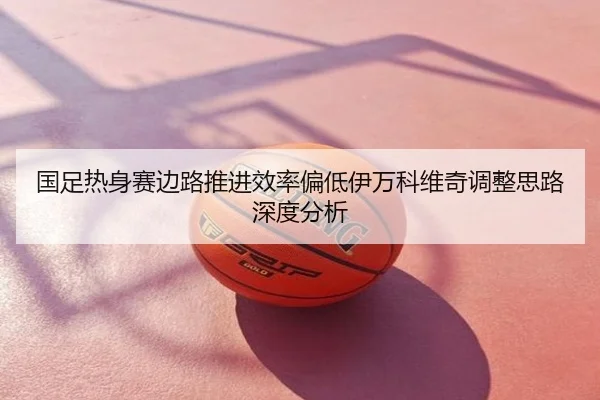 国足热身赛边路推进效率偏低伊万科维奇调整思路深度分析