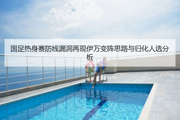 国足热身赛防线漏洞再现伊万变阵思路与归化人选分析