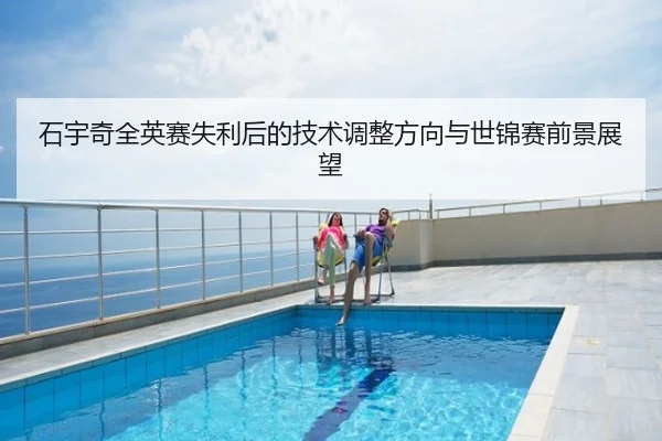 石宇奇全英赛失利后的技术调整方向与世锦赛前景展望